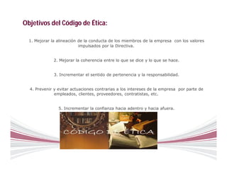 Objetivos del Código de Ética:

  1. Mejorar la alineación de la conducta de los miembros de la empresa con los valores
                           impulsados por la Directiva.


              2. Mejorar la coherencia entre lo que se dice y lo que se hace.


              3. Incrementar el sentido de pertenencia y la responsabilidad.


  4. Prevenir y evitar actuaciones contrarias a los intereses de la empresa por parte de
              empleados, clientes, proveedores, contratistas, etc.


                5. Incrementar la confianza hacia adentro y hacia afuera.
 