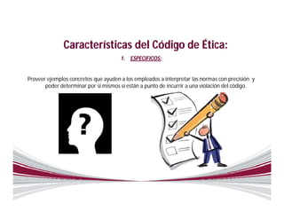 Características del Código de Ética:
                                      1. ESPECIFICOS:


Proveer ejemplos concretos que ayuden a los empleados a interpretar las normas con precisión y
       poder determinar por sí mismos si están a punto de incurrir a una violación del código.
 