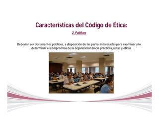 Características del Código de Ética:
                                        2. Públicos


Deberían ser documentos públicos, a disposición de las partes interesadas para examinar y/o
          determinar el compromiso de la organización hacia prácticas justas y éticas.
 