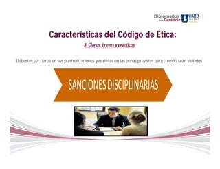 Diplomados
                                                                                en   Gerencia



                  Características del Código de Ética:
                                     3. Claros, breves y prácticos


Deberían ser claros en sus puntualizaciones y realistas en las penas previstas para cuando sean violados
                                                      .
 