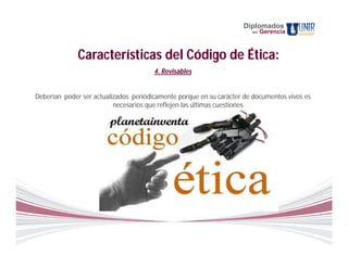 Diplomados
                                                                       en   Gerencia



              Características del Código de Ética:
                                       4. Revisables


Deberían poder ser actualizados periódicamente porque en su carácter de documentos vivos es
                          necesarios que reflejen las últimas cuestiones.
 