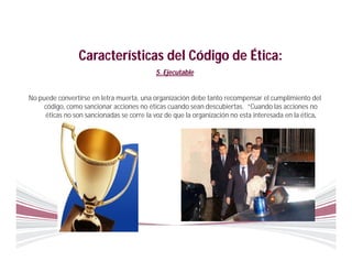 Características del Código de Ética:
                                           5. Ejecutable


No puede convertirse en letra muerta, una organización debe tanto recompensar el cumplimiento del
     código, como sancionar acciones no éticas cuando sean descubiertas. “Cuando las acciones no
     éticas no son sancionadas se corre la voz de que la organización no esta interesada en la ética.
 
