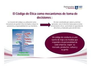 Diplomados
                                                                         en   Gerencia


         El Código de Ética como mecanismos de toma de
                            decisiones :
  La creación del código y su utilización como         Al estar constituido por valores y normas
mecanismo de gestión ética no implica reducir la    generales, son el referente básico para la toma
 autonomía y responsabilidad de sus miembros       de decisiones éticas, aumentado la capacidad de
                                                       directivos y empleados para decidir bien




                                                    Un código de conducta es una
                                                   suerte de traje a la medida que
                                                    responde a la personalidad de
                                                       cada empresa, según su
                                                    mercado, productos, cultura y
                                                               su gente
 