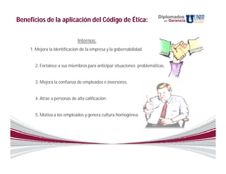 Diplomados
Beneficios de la aplicación del Código de Ética:                           en   Gerencia




                               Internos:
     1. Mejora la identificación de la empresa y la gobernabilidad.


       2. Fortalece a sus miembros para anticipar situaciones problemáticas.


       3. Mejora la confianza de empleados e inversores.


       4. Atrae a personas de alta calificación.


       5. Motiva a los empleados y genera cultura homogénea.
 