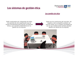 Diplomados
                                                                en   Gerencia
  Los sistemas de gestión ética
                                               Los comités de ética



 Están compuestos por integrantes de todos      Dado que las condiciones del mercado, del
   los sectores de una organización que se        negocio y de la compañía cambian, es
reúnen formalmente para discutir los dilemas    preciso contar con un órgano encargado de
   éticos, que resultan problemáticos en la      ver en que medida estos cambios pueden
            gestión de la empresa.                   afectar los valores de la empresa.
 
