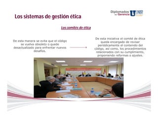 Diplomados
                                                                      en   Gerencia
 Los sistemas de gestión ética
                                 Los comités de ética

                                                         De esta iniciativa el comité de ética
De esta manera se evita que el código                        queda encargado de revisar
     se vuelva obsoleto o quede                           periódicamente el contenido del
desactualizado para enfrentar nuevos                    código, así como, los procedimientos
              desafíos.                                  relacionados con su cumplimiento,
                                                          proponiendo reformas o ajustes.
 