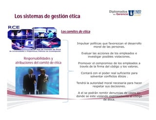 Diplomados
                                                                    en   Gerencia
Los sistemas de gestión ética

                               Los comités de ética


                                          Impulsar políticas que favorezcan el desarrollo
                                                     moral de las personas.

                                             Evaluar las acciones de los empleados e
                                                 investigar posibles violaciones.
      Responsabilidades y
atribuciones del comité de ética          Promover el compromiso de los empleados a
                                           través de la firma del código y los valores.

                                            Contará con el poder real suficiente para
                                                  solventar conflictos éticos .

                                         Tendrá la autoridad moral necesaria para hacer
                                                     respetar sus decisiones.

                                          A el se podrán remitir denuncias de casos en
                                         donde se este violando expresamente el código
                                                            de ética.
 