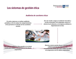 Diplomados
                                                                                   en   Gerencia
    Los sistemas de gestión ética

                                     Auditorias de cuestiones éticas


   En varias empresas se realizan auditorias                   Por este medio se logra un ambiente favorable a
periódicas a fin de evaluar los comportamientos                 la ética al permitir a los empleados conocer el
 de las personas en relación con las cuestiones               efecto de sus esfuerzos y a la empresa enfatizar la
                     morales                                                 importancia de la ética




                                                                Diversas razones pueden llevar a examinar la
Más aún las auditorías éticas pueden ser un buen                     calidad moral de una empresa y no
medios para educar a las personas en los ideales              necesariamente tienen que estar unidas a la falta
                 corporativos                                   de compromiso con los valores corporativos
 