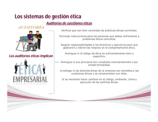 Los sistemas de gestión ética
                         Auditorias de cuestiones éticas
                                   Verificar que son bien conocidas las prácticas éticas corrientes.

                                 Formular instrucciones para las personas que deban enfrentarse a
                                                    problemas éticos concretos.

                                  Asignar responsabilidades a los directivos y ejecutivos para que
                                   gestionen y lideren las mejoras en el comportamiento ético.

                                      Averiguar si el código de ética es suficientemente claro y
Las auditorías éticas implican                                especifico.

                                  Averiguar si sus principios son cumplidos voluntariamente o por
                                                         simple formalidad.

                                  Investigar si las distintas áreas de la empresa son sensibles a las
                                           cuestiones éticas y se comprometen con ellas.

                                   Si se necesitan hacer cambios en el código, ambiente, clima y
                                                  ejecución de las políticas éticas.
 