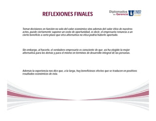 Diplomados
                 REFLEXIONES FINALES                                            en   Gerencia




Tomar decisiones en función no solo del valor económico sino además del valor ético de nuestros
actos, puede ciertamente suponer un costo de oportunidad, es decir, el empresario renuncia a un
cierto beneficio a corto plazo que otra alternativa no ética podría haberle aportado.




Sin embargo, al hacerlo, el verdadero empresario es consciente de que así ha elegido la mejor
alternativa para los demás y para el mismo en términos de desarrollo integral de las personas.




Además la experiencia nos dice que, a la larga, hay beneficiosos efectos que se traducen en positivos
resultados económicos de ésta.
 