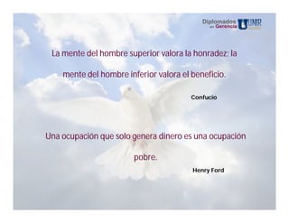 Diplomados
                                             en   Gerencia




 La mente del hombre superior valora la honradez; la

    mente del hombre inferior valora el beneficio.

                                        Confucio




Una ocupación que solo genera dinero es una ocupación

                        pobre.
                                        Henry Ford
 