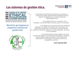 Diplomados
Los sistemas de gestión ética.                                         en   Gerencia



                                 1) El enfoque sistemático de los temas y la puesta en
                                  práctica de medios especialmente diseñados llevará a
                                       mejores resultados que si se hace ocasional y
                                                    desordenadamente.

                                              2) La gestión ética es un proceso, no un
                              resultado. La atención debe centrarse, pues, en el proceso.

Directrices que inspiran un               3) El objetivo es la consecución de las conductas
                                 deseadas; no bastan los valores o las intenciones. Los
 programa o sistemas de         valores se proyectarán en las políticas, procedimientos,
       gestión ética          planes de formación, además, y en las conductas, así como,
                                                    en los resultados.

                                           4) La gestión ética se debe integrar con otras
                              prácticas de gestión. La planificación estratégica y todas las
                                  acciones deben estar inspiradas en los valores de la
                                 organización y orientadas a sus efectos económicos,
                                                 sociopolíticos y éticos.

                                                                 Fuente: Argandoña (2004)
 