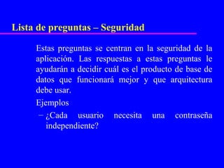 Lista de preguntas – Seguridad

     Estas preguntas se centran en la seguridad de la
     aplicación. Las respuestas a estas preguntas le
     ayudarán a decidir cuál es el producto de base de
     datos que funcionará mejor y que arquitectura
     debe usar.
     Ejemplos
      – ¿Cada usuario necesita una contraseña
        independiente?
 