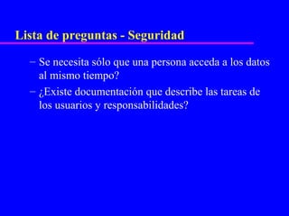 Lista de preguntas - Seguridad
  – Se necesita sólo que una persona acceda a los datos
    al mismo tiempo?
  – ¿Existe documentación que describe las tareas de
    los usuarios y responsabilidades?
 