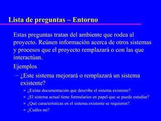 Lista de preguntas – Entorno

 Estas preguntas tratan del ambiente que rodea al
 proyecto. Reúnen información acerca de otros sistemas
 y procesos que el proyecto remplazará o con las que
 interactúan.
 Ejemplos
  – ¿Este sistema mejorará o remplazará un sistema
    existente?
    »   ¿Existe documentación que describe el sistema existente?
    »   ¿El sistema actual tiene formularios en papel que se puede estudiar?
    »   ¿Qué características en el sistema existente se requieren?
    »   ¿Cuáles no?
 