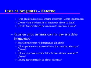 Lista de preguntas – Entorno
      » ¿Qué tipo de datos usa el sistema existente? ¿Cómo se almacena?
      » ¿Cómo están relacionadas las diferentes piezas de datos?
      » ¿Existe documentación de los datos del sistema existente?


   – ¿Existen otros sistemas con los que éste debe
     interactuar?
      » Exactamente cómo va a interactuar con ellos?
      » ¿El proyecto nuevo envío de datos a los sistemas existentes?
        ¿Cómo?
      » ¿El nuevo proyecto recibe datos de los sistemas existentes?
        ¿Cómo?
      » ¿Existe documentación de dichos sistemas?
 