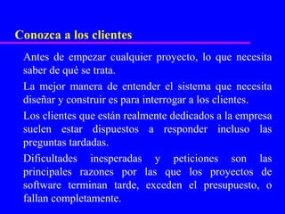 Conozca a los clientes
 Antes de empezar cualquier proyecto, lo que necesita
 saber de qué se trata.
 La mejor manera de entender el sistema que necesita
 diseñar y construir es para interrogar a los clientes.
 Los clientes que están realmente dedicados a la empresa
 suelen estar dispuestos a responder incluso las
 preguntas tardadas.
 Dificultades inesperadas y peticiones son las
 principales razones por las que los proyectos de
 software terminan tarde, exceden el presupuesto, o
 fallan completamente.
 