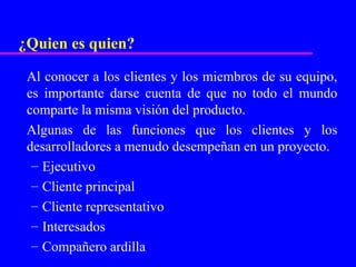 ¿Quien es quien?

 Al conocer a los clientes y los miembros de su equipo,
 es importante darse cuenta de que no todo el mundo
 comparte la misma visión del producto.
 Algunas de las funciones que los clientes y los
 desarrolladores a menudo desempeñan en un proyecto.
  – Ejecutivo
  – Cliente principal
  – Cliente representativo
  – Interesados
  – Compañero ardilla
 