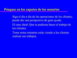 Póngase en los zapatos de los usuarios

     Siga el día a día de las operaciones de los clientes,
     puede dar una perspectiva de gran ayuda.
     El caso ideal: Que tu pudieras hacer el trabajo de
     los clientes.
     Tome notas mientras estás viendo a los clientes
     realizar sus trabajos.
 