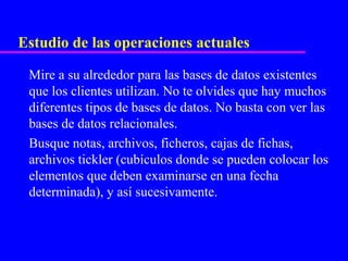 Estudio de las operaciones actuales

 Mire a su alrededor para las bases de datos existentes
 que los clientes utilizan. No te olvides que hay muchos
 diferentes tipos de bases de datos. No basta con ver las
 bases de datos relacionales.
 Busque notas, archivos, ficheros, cajas de fichas,
 archivos tickler (cubículos donde se pueden colocar los
 elementos que deben examinarse en una fecha
 determinada), y así sucesivamente.
 