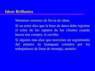 Ideas Brillantes

     Mantener sesiones de lluvia de ideas.
     Si un actor dice que la base de datos debe registrar
     el color de los zapatos de los clientes cuando
     hacen una compra, la escribo.
     Si alguien más dice que necesitan un seguimiento
     del número de kumquats comidos por los
     trabajadores de línea de montaje, anótelo.
 