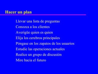 Hacer un plan

     Llevar una lista de preguntas
     Conozca a los clientes
     Averigüe quien es quien
     Elija los cerebros principales
     Póngase en los zapatos de los usuarios
     Estudie las operaciones actuales
     Realice un grupo de discusión
     Mire hacia el futuro
 