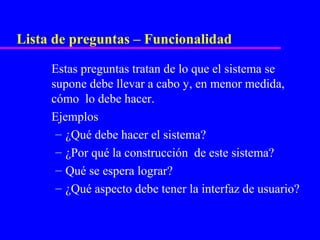 Lista de preguntas – Funcionalidad

     Estas preguntas tratan de lo que el sistema se
     supone debe llevar a cabo y, en menor medida,
     cómo lo debe hacer.
     Ejemplos
      – ¿Qué debe hacer el sistema?
      – ¿Por qué la construcción de este sistema?
      – Qué se espera lograr?
      – ¿Qué aspecto debe tener la interfaz de usuario?
 