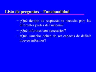 Lista de preguntas – Funcionalidad
      – ¿Qué tiempo de respuesta se necesita para las
        diferentes partes del sistema?
      – ¿Qué informes son necesarios?
      – ¿Qué usuarios deben de ser capaces de definir
        nuevos informes?
 