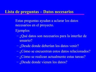 Lista de preguntas – Datos necesarios

     Estas preguntas ayudan a aclarar los datos
     necesarios en el proyecto.
     Ejemplos
      – ¿Qué datos son necesarios para la interfaz de
        usuario?
      – ¿Desde donde deberían los datos venir?
      – ¿Cómo se encuentran estos datos relacionados?
      – ¿Cómo se realizan actualmente estas tareas?
      – ¿Desde donde vienen los datos?
 