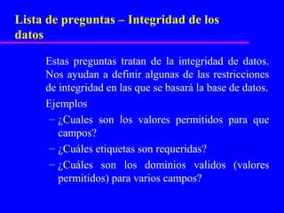Lista de preguntas – Integridad de los
datos

     Estas preguntas tratan de la integridad de datos.
     Nos ayudan a definir algunas de las restricciones
     de integridad en las que se basará la base de datos.
     Ejemplos
      – ¿Cuales son los valores permitidos para que
        campos?
      – ¿Cuáles etiquetas son requeridas?
      – ¿Cuáles son los dominios validos (valores
        permitidos) para varios campos?
 