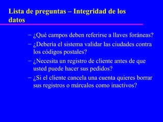 Lista de preguntas – Integridad de los
datos
      – ¿Qué campos deben referirse a llaves foráneas?
      – ¿Debería el sistema validar las ciudades contra
        los códigos postales?
      – ¿Necesita un registro de cliente antes de que
        usted puede hacer sus pedidos?
      – ¿Si el cliente cancela una cuenta quieres borrar
        sus registros o márcalos como inactivos?
 