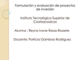 Formulación y evaluación de proyectos
             de inversión

    Instituto Tecnológico Superior de
              Coatzacoalcos

Alumna : Reyna Ivone Rosas Rossete

Docente: Patricia Gamboa Rodríguez
 