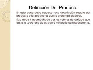Definición Del Producto
En esta parte debe hacerse una descripción exacta del
producto o los productos que se pretenda elaborar.
Esto debe ir acompañado por las normas de calidad que
edita la secretaria de estado o ministerio correspondiente.
 