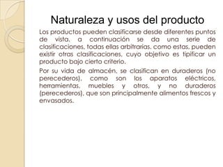 Naturaleza y usos del producto
Los productos pueden clasificarse desde diferentes puntos
de vista. a continuación se da una serie de
clasificaciones, todas ellas arbitrarias. como estas, pueden
existir otras clasificaciones, cuyo objetivo es tipificar un
producto bajo cierto criterio.
Por su vida de almacén, se clasifican en duraderos (no
perecederos), como son los aparatos eléctricos,
herramientas, muebles y otros, y no duraderos
(perecederos), que son principalmente alimentos frescos y
envasados.
 
