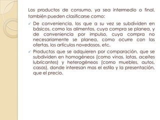 Los productos de consumo, ya sea intermedio o final,
también pueden clasificarse como:
   De conveniencia, los que a su vez se subdividen en
    básicos, como los alimentos, cuya compra se planea, y
    de conveniencia por impulso, cuya compra no
    necesariamente se planea, como ocurre con las
    ofertas, los artículos novedosos, etc.
   Productos que se adquieren por comparación, que se
    subdividen en homogéneos (como vinos, latas, aceites
    lubricantes) y heterogéneos (como muebles, autos,
    casas), donde interesan mas el estilo y la presentación,
    que el precio.
 