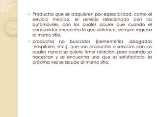    Productos que se adquieren por especialidad, como el
    servicio medico, el servicio relacionado con los
    automóviles, con los cuales ocurre que cuando el
    consumidor encuentra lo que satisface, siempre regresa
    al mismo sitio.
   productos no buscados (cementerios ,abogados
    ,hospitales, etc.), que son productos o servicios con los
    cuales nunca se quiere tener relación, pero cuando se
    necesitan y se encuentra uno que es satisfactorio, la
    próxima vez se acude al mismo sitio.
 