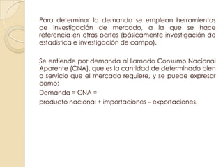 Para determinar la demanda se emplean herramientas
de investigación de mercado, a la que se hace
referencia en otras partes (básicamente investigación de
estadística e investigación de campo).

Se entiende por demanda al llamado Consumo Nacional
Aparente (CNA), que es la cantidad de determinado bien
o servicio que el mercado requiere, y se puede expresar
como:
Demanda = CNA =
producto nacional + importaciones – exportaciones.
 