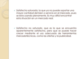    Satisfecha saturada, la que ya no puede soportar una
    mayor cantidad del bien o servicio en el mercado, pues
    se ésta usando plenamente. Es muy difícil encontrar
    esta situación en un mercado real.



   Satisfecha no saturada, que es la que se encuentra
    aparentemente satisfecha, pero que se puede hacer
    crecer mediante el uso adecuado de herramientas
    mercadotécnicas, como las ofertas y la publicidad.
 