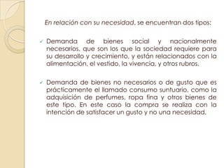 En relación con su necesidad, se encuentran dos tipos:

   Demanda de bienes social y nacionalmente
    necesarios, que son los que la sociedad requiere para
    su desarrollo y crecimiento, y están relacionados con la
    alimentación, el vestido, la vivencia, y otros rubros.

   Demanda de bienes no necesarios o de gusto que es
    prácticamente el llamado consumo suntuario, como la
    adquisición de perfumes, ropa fina y otros bienes de
    este tipo. En este caso la compra se realiza con la
    intención de satisfacer un gusto y no una necesidad.
 