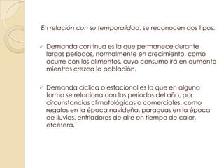 En relación con su temporalidad, se reconocen dos tipos:

   Demanda continua es la que permanece durante
    largos periodos, normalmente en crecimiento, como
    ocurre con los alimentos, cuyo consumo irá en aumento
    mientras crezca la población.

   Demanda cíclica o estacional es la que en alguna
    forma se relaciona con los periodos del año, por
    circunstancias climatológicas o comerciales, como
    regalos en la época navideña, paraguas en la época
    de lluvias, enfriadores de aire en tiempo de calor,
    etcétera.
 