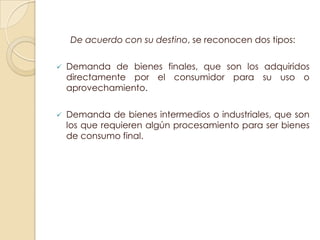 De acuerdo con su destino, se reconocen dos tipos:

   Demanda de bienes finales, que son los adquiridos
    directamente por el consumidor para su uso o
    aprovechamiento.

   Demanda de bienes intermedios o industriales, que son
    los que requieren algún procesamiento para ser bienes
    de consumo final.
 