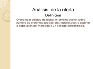 Análisis de la oferta
                     Definición
Oferta es la calidad de bienes o servicios que un cierto
número de oferentes (productores) está dispuesto a poner
a disposición del mercado a un periodo determinado.
 