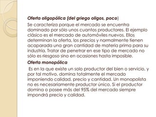 Oferta oligopólica (del griego oligos, poco)
Se caracteriza porque el mercado se encuentra
dominado por sólo unos cuantos productores. El ejemplo
clásico es el mercado de automóviles nuevos. Ellos
determinan la oferta, los precios y normalmente tienen
acaparada una gran cantidad de materia prima para su
industria. Tratar de penetrar en ese tipo de mercado no
sólo es riesgoso sino en ocasiones hasta imposible.
Oferta monopólica
 Es en la que existe un solo productor del bien o servicio, y
por tal motivo, domina totalmente el mercado
imponiendo calidad, precio y cantidad. Un monopolista
no es necesariamente productor único. Si el productor
domina o posee más del 95% del mercado siempre
impondrá precio y calidad.
 