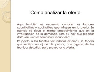 Como analizar la oferta

Aquí también es necesario conocer los factores
cuantitativos y cualitativos que influyen en la oferta. En
esencia se sigue el mismo procedimiento que en la
investigación de la demanda. Esto es, hay que recabar
datos de fuentes primarias y secundarias.
Respecto a las fuentes secundarias externas, se tendrá
que realizar un ajuste de puntos, con alguna de las
técnicas descritas, para proyectar la oferta.
 