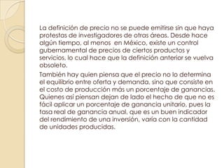 La definición de precio no se puede emitirse sin que haya
protestas de investigadores de otras áreas. Desde hace
algún tiempo, al menos en México, existe un control
gubernamental de precios de ciertos productos y
servicios, lo cual hace que la definición anterior se vuelva
obsoleto.
También hay quien piensa que el precio no lo determina
el equilibrio entre oferta y demanda, sino que consiste en
el costo de producción más un porcentaje de ganancias.
Quienes así piensan dejan de lado el hecho de que no es
fácil aplicar un porcentaje de ganancia unitario, pues la
tasa real de ganancia anual, que es un buen indicador
del rendimiento de una inversión, varía con la cantidad
de unidades producidas.
 