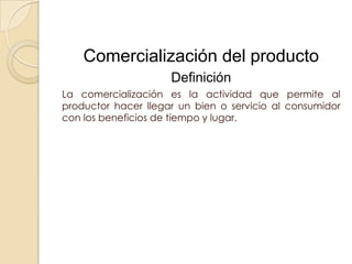 Comercialización del producto
                     Definición
La comercialización es la actividad que permite al
productor hacer llegar un bien o servicio al consumidor
con los beneficios de tiempo y lugar.
 
