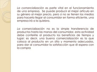 La comercialización es parte vital en el funcionamiento
de una empresa. Se puede producir el mejor artículo en
su género al mejor precio, pero si no se tienen los medios
para hacerla llegar al consumidor en forma eficiente, una
empresa irá a la quiebra.

La comercialización no es la simple transferencia de
productos hasta las manos del consumidor, esta actividad
debe conferirle al producto los beneficios de tiempo y
lugar; es decir, una buena comercialización es la que
coloca al producto en un sitio y momento adecuados,
para dar al consumidor la satisfacción que él espera con
la compra
 