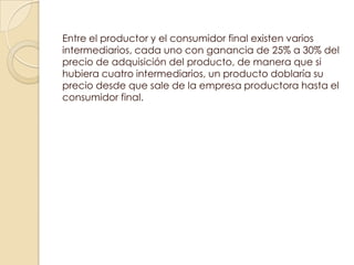 Entre el productor y el consumidor final existen varios
intermediarios, cada uno con ganancia de 25% a 30% del
precio de adquisición del producto, de manera que si
hubiera cuatro intermediarios, un producto doblaría su
precio desde que sale de la empresa productora hasta el
consumidor final.
 