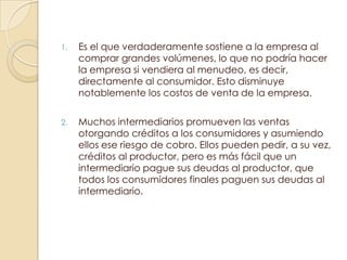 1.   Es el que verdaderamente sostiene a la empresa al
     comprar grandes volúmenes, lo que no podría hacer
     la empresa si vendiera al menudeo, es decir,
     directamente al consumidor. Esto disminuye
     notablemente los costos de venta de la empresa.

2.   Muchos intermediarios promueven las ventas
     otorgando créditos a los consumidores y asumiendo
     ellos ese riesgo de cobro. Ellos pueden pedir, a su vez,
     créditos al productor, pero es más fácil que un
     intermediario pague sus deudas al productor, que
     todos los consumidores finales paguen sus deudas al
     intermediario.
 