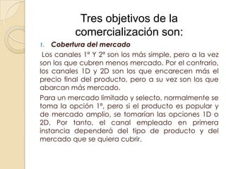 Tres objetivos de la
          comercialización son:
1.  Cobertura del mercado
 Los canales 1ª Y 2ª son los más simple, pero a la vez
son los que cubren menos mercado. Por el contrario,
los canales 1D y 2D son los que encarecen más el
precio final del producto, pero a su vez son los que
abarcan más mercado.
Para un mercado limitado y selecto, normalmente se
toma la opción 1ª, pero si el producto es popular y
de mercado amplio, se tomarían las opciones 1D o
2D. Por tanto, el canal empleado en primera
instancia dependerá del tipo de producto y del
mercado que se quiera cubrir.
 